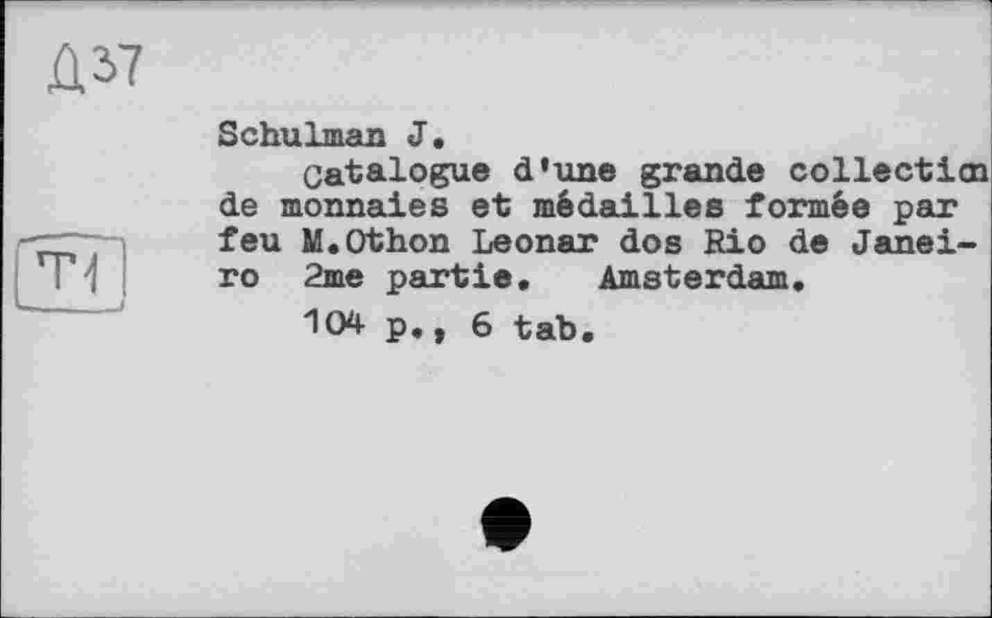 ﻿Û2>7
Schulman J,
Catalogue d’une grande collecticn de monnaies et médailles formée par feu M.Othon Leonar dos Rio de Janeiro 2me partie. Amsterdam.
104 p., 6 tab.